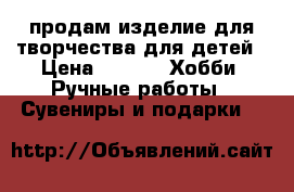 продам изделие для творчества для детей › Цена ­ 500 -  Хобби. Ручные работы » Сувениры и подарки   